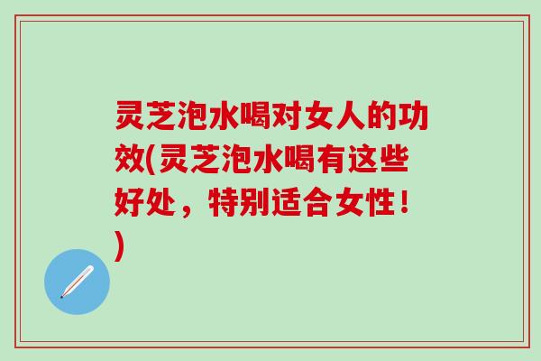 灵芝泡水喝对女人的功效(灵芝泡水喝有这些好处，特别适合女性！)
