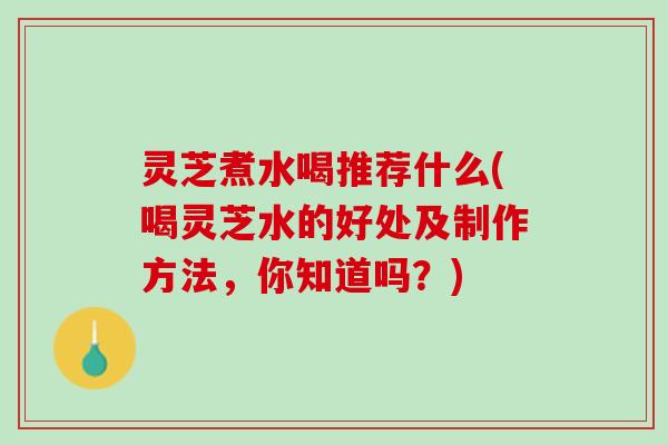 灵芝煮水喝推荐什么(喝灵芝水的好处及制作方法，你知道吗？)