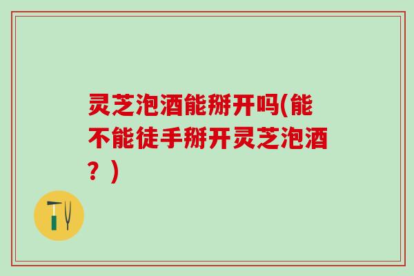灵芝泡酒能掰开吗(能不能徒手掰开灵芝泡酒？)