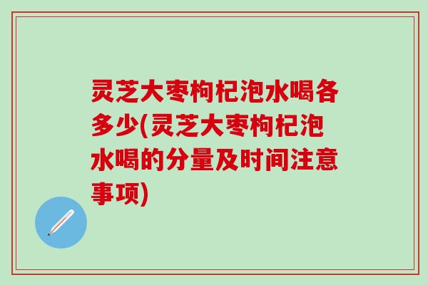 灵芝大枣枸杞泡水喝各多少(灵芝大枣枸杞泡水喝的分量及时间注意事项)