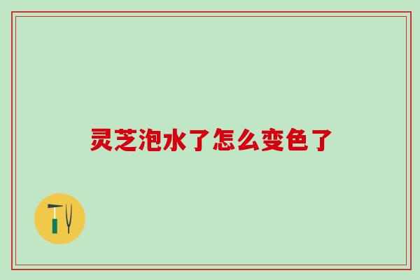 灵芝泡水了怎么变色了