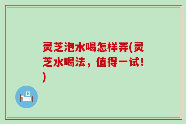 灵芝泡水喝怎样弄(灵芝水喝法，值得一试！)