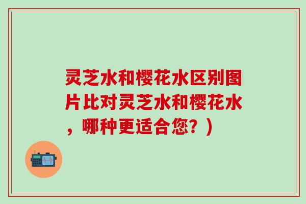 灵芝水和樱花水区别图片比对灵芝水和樱花水，哪种更适合您？)
