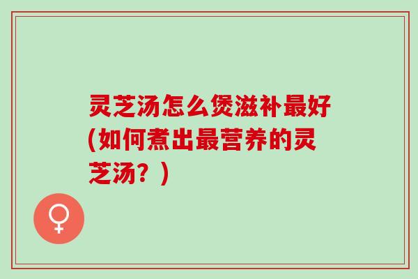 灵芝汤怎么煲滋补最好(如何煮出最营养的灵芝汤？)