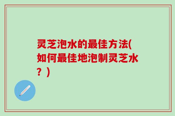 灵芝泡水的最佳方法(如何最佳地泡制灵芝水？)