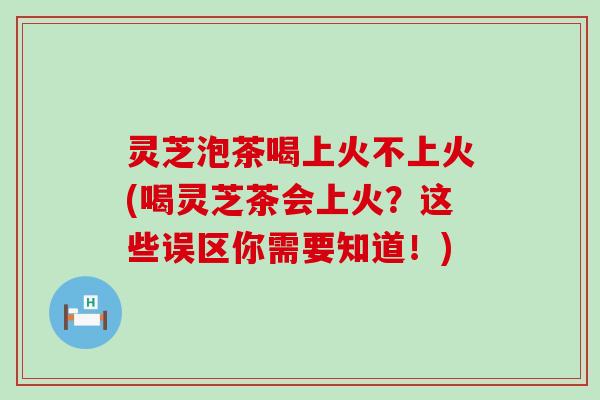灵芝泡茶喝上火不上火(喝灵芝茶会上火？这些误区你需要知道！)