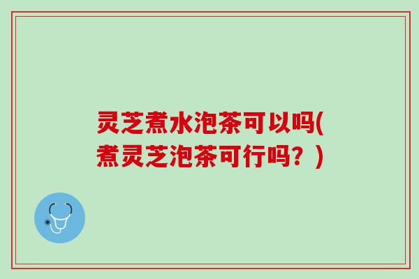 灵芝煮水泡茶可以吗(煮灵芝泡茶可行吗？)