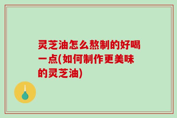 灵芝油怎么熬制的好喝一点(如何制作更美味的灵芝油)