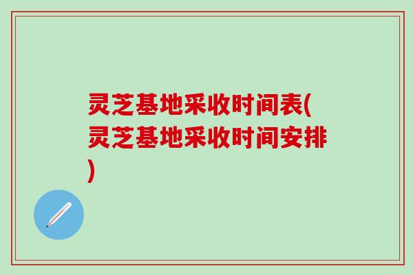 灵芝基地采收时间表(灵芝基地采收时间安排)