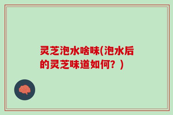 灵芝泡水啥味(泡水后的灵芝味道如何？)