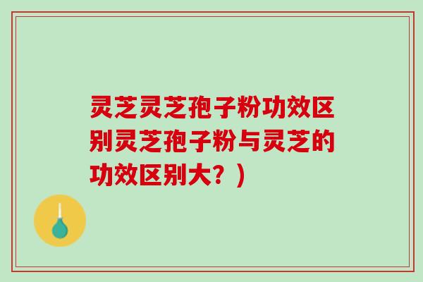 灵芝灵芝孢子粉功效区别灵芝孢子粉与灵芝的功效区别大？)
