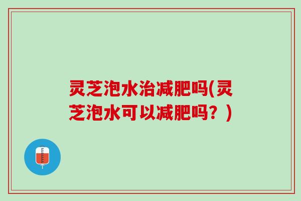 灵芝泡水治减肥吗(灵芝泡水可以减肥吗？)