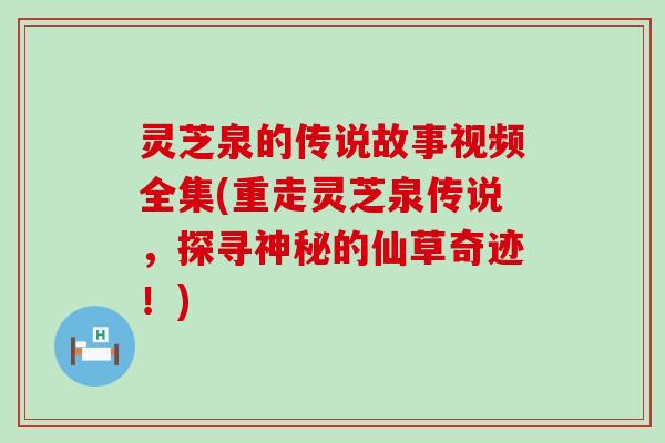 灵芝泉的传说故事视频全集(重走灵芝泉传说，探寻神秘的仙草奇迹！)