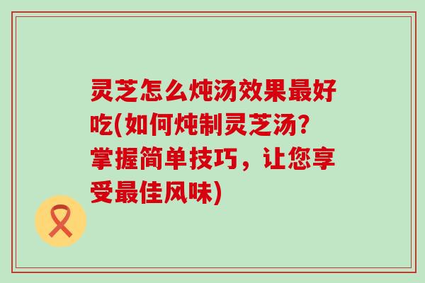 灵芝怎么炖汤效果最好吃(如何炖制灵芝汤？掌握简单技巧，让您享受最佳风味)