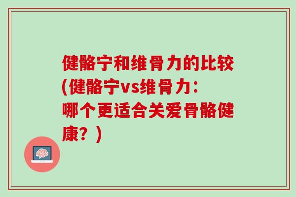 健骼宁和维骨力的比较(健骼宁vs维骨力：哪个更适合关爱骨骼健康？)