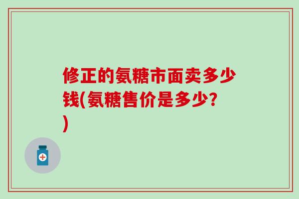 修正的氨糖市面卖多少钱(氨糖售价是多少？)