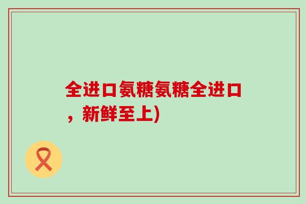 全进口氨糖氨糖全进口，新鲜至上)