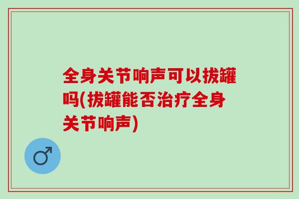 全身关节响声可以拔罐吗(拔罐能否治疗全身关节响声)