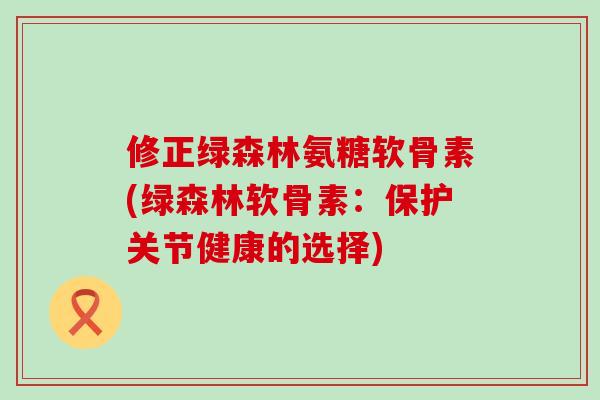 修正绿森林氨糖软骨素(绿森林软骨素：保护关节健康的选择)