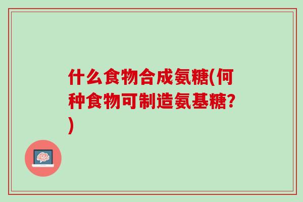 什么食物合成氨糖(何种食物可制造氨基糖？)