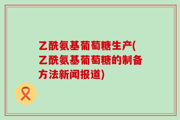 乙酰氨基葡萄糖生产(乙酰氨基葡萄糖的制备方法新闻报道)