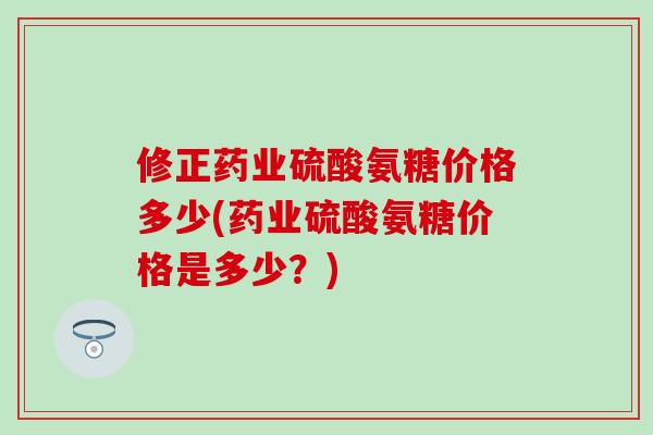 修正药业硫酸氨糖价格多少(药业硫酸氨糖价格是多少？)