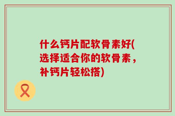 什么钙片配软骨素好(选择适合你的软骨素，补钙片轻松搭)