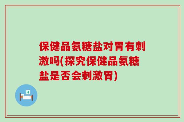 保健品氨糖盐对胃有刺激吗(探究保健品氨糖盐是否会刺激胃)