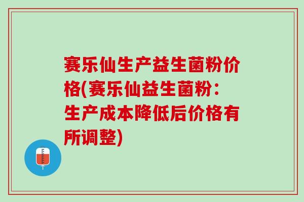 赛乐仙生产益生菌粉价格(赛乐仙益生菌粉：生产成本降低后价格有所调整)