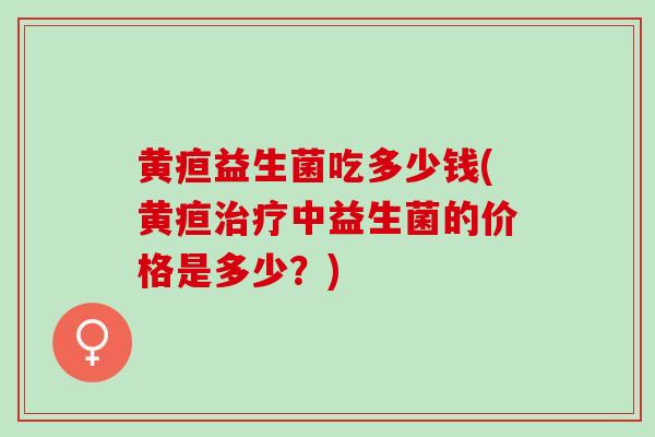 黄疸益生菌吃多少钱(黄疸治疗中益生菌的价格是多少？)