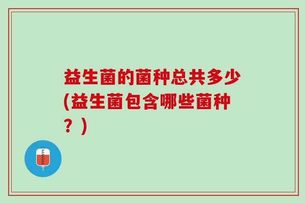 益生菌的菌种总共多少(益生菌包含哪些菌种？)