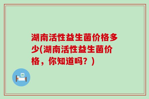 湖南活性益生菌价格多少(湖南活性益生菌价格，你知道吗？)