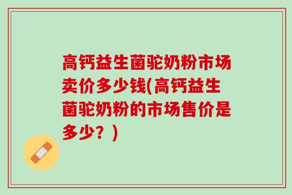 高钙益生菌驼奶粉市场卖价多少钱(高钙益生菌驼奶粉的市场售价是多少？)