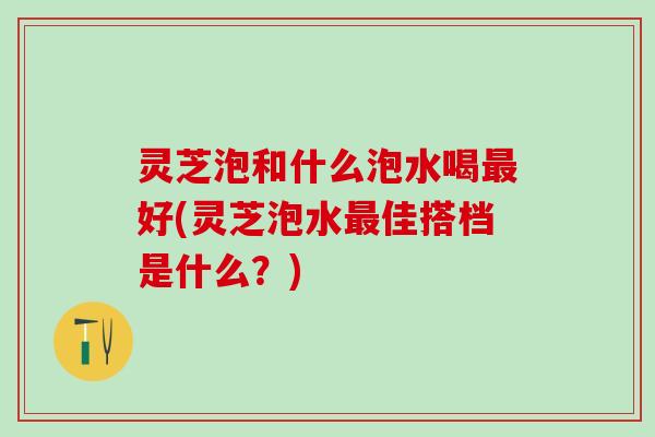 灵芝泡和什么泡水喝最好(灵芝泡水最佳搭档是什么？)