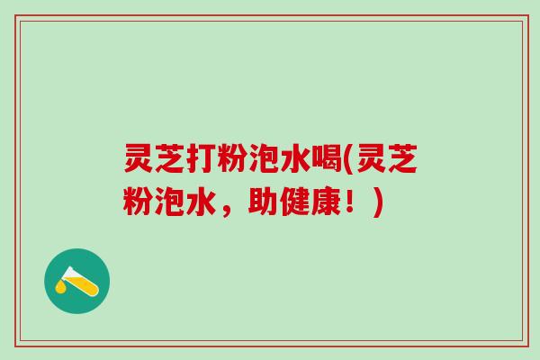 灵芝打粉泡水喝(灵芝粉泡水，助健康！)