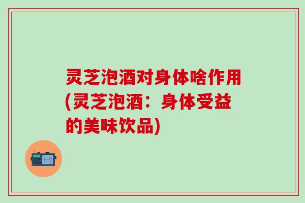 灵芝泡酒对身体啥作用(灵芝泡酒：身体受益的美味饮品)