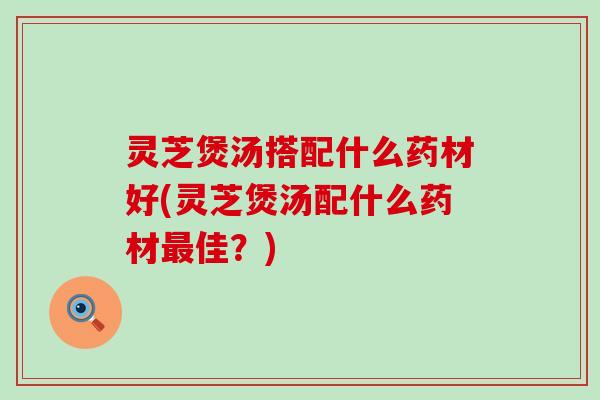 灵芝煲汤搭配什么药材好(灵芝煲汤配什么药材最佳？)