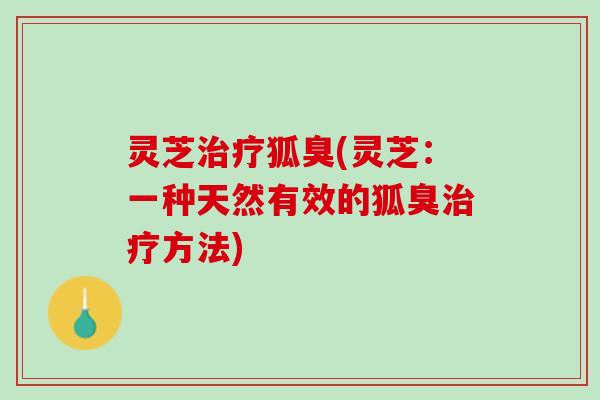 灵芝治疗狐臭(灵芝：一种天然有效的狐臭治疗方法)