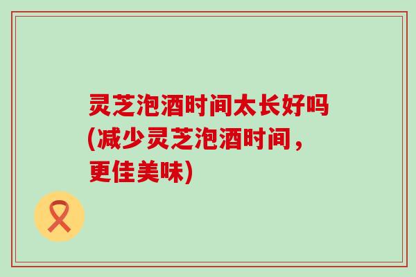 灵芝泡酒时间太长好吗(减少灵芝泡酒时间，更佳美味)