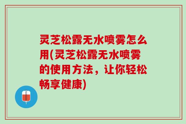 灵芝松露无水喷雾怎么用(灵芝松露无水喷雾的使用方法，让你轻松畅享健康)