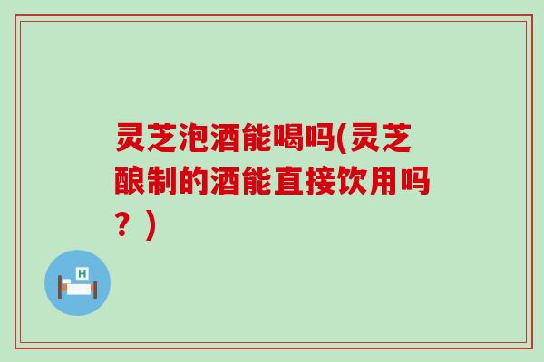灵芝泡酒能喝吗(灵芝酿制的酒能直接饮用吗？)