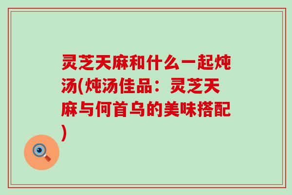 灵芝天麻和什么一起炖汤(炖汤佳品：灵芝天麻与何首乌的美味搭配)
