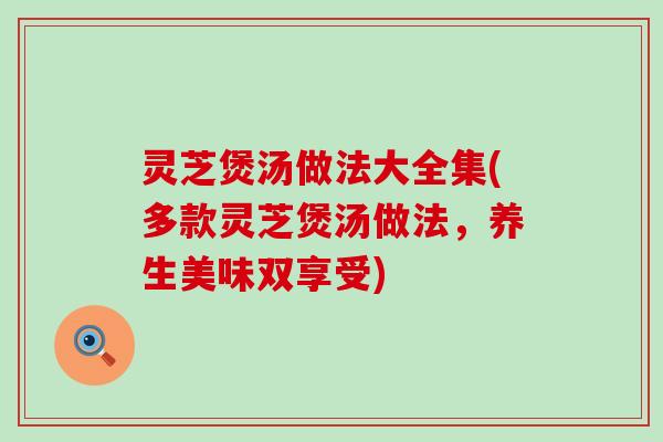 灵芝煲汤做法大全集(多款灵芝煲汤做法，养生美味双享受)