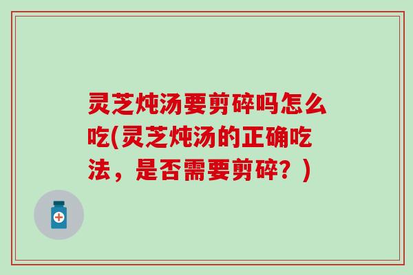 灵芝炖汤要剪碎吗怎么吃(灵芝炖汤的正确吃法，是否需要剪碎？)