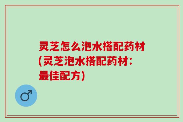 灵芝怎么泡水搭配药材(灵芝泡水搭配药材：最佳配方)