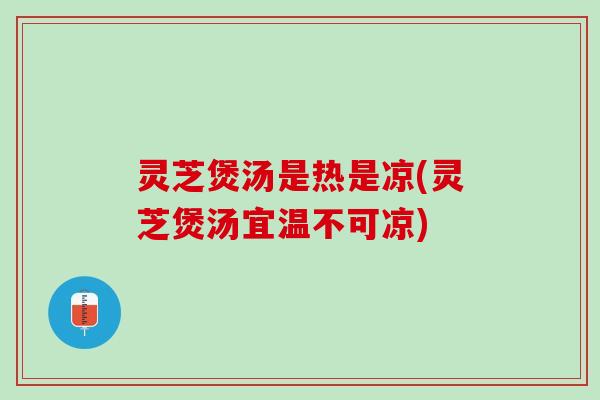 灵芝煲汤是热是凉(灵芝煲汤宜温不可凉)