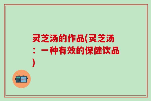 灵芝汤的作品(灵芝汤：一种有效的保健饮品)
