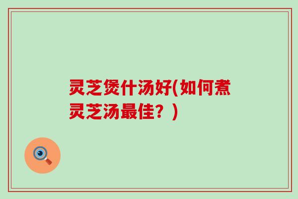灵芝煲什汤好(如何煮灵芝汤最佳？)