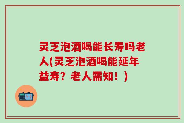 灵芝泡酒喝能长寿吗老人(灵芝泡酒喝能延年益寿？老人需知！)