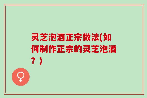 灵芝泡酒正宗做法(如何制作正宗的灵芝泡酒？)
